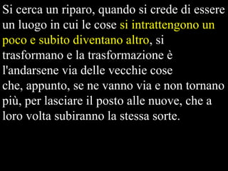 Si cerca un riparo, quando si crede di essere
un luogo in cui le cose si intrattengono un
poco e subito diventano altro, si
trasformano e la trasformazione è
l'andarsene via delle vecchie cose
che, appunto, se ne vanno via e non tornano
più, per lasciare il posto alle nuove, che a
loro volta subiranno la stessa sorte.

 