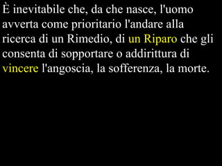 È inevitabile che, da che nasce, l'uomo
avverta come prioritario l'andare alla
ricerca di un Rimedio, di un Riparo che gli
consenta di sopportare o addirittura di
vincere l'angoscia, la sofferenza, la morte.

 