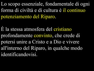 Lo scopo essenziale, fondamentale di ogni
forma di civiltà e di cultura è il continuo
potenziamento del Riparo.
È la stessa atmosfera del cristiano
profondamente convinto, che crede di
potersi unire a Cristo e a Dio e vivere
all'interno del Riparo, in qualche modo
identificandovisi.

 