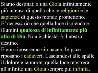 Siamo destinati a una Gioia infinitamente
più intensa di quella che le religioni e le
sapienze di questo mondo promettono.
E’ necessario che quella luce risplenda e
illumini qualcosa di infinitamente più
alto di Dio. Non è chiesta: è il nostro
destino.
E non riposeremo «in pace». In pace
riposano i cadaveri. Lasciandosi alle spalle
il dolore e la morte, quella luce mostrerà
all'infinito una Gioia sempre più infinita.

 