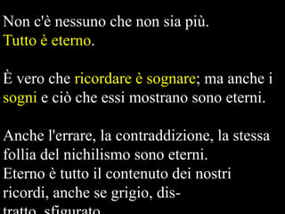 Non c'è nessuno che non sia più.
Tutto è eterno.
È vero che ricordare è sognare; ma anche i
sogni e ciò che essi mostrano sono eterni.
Anche l'errare, la contraddizione, la stessa
follia del nichilismo sono eterni.
Eterno è tutto il contenuto dei nostri
ricordi, anche se grigio, dis-

 