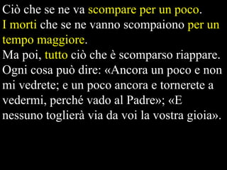 Ciò che se ne va scompare per un poco.
I morti che se ne vanno scompaiono per un
tempo maggiore.
Ma poi, tutto ciò che è scomparso riappare.
Ogni cosa può dire: «Ancora un poco e non
mi vedrete; e un poco ancora e tornerete a
vedermi, perché vado al Padre»; «E
nessuno toglierà via da voi la vostra gioia».

 