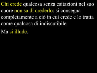 Chi crede qualcosa senza esitazioni nel suo
cuore non sa di crederlo: si consegna
completamente a ciò in cui crede e lo tratta
come qualcosa di indiscutibile.
Ma si illude.

 