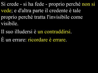 Si crede - si ha fede - proprio perché non si
vede; e d'altra parte il credente è tale
proprio perché tratta l'invisibile come
visibile.
Il suo illudersi è un contraddirsi.

È un errare: ricordare è errare.

 