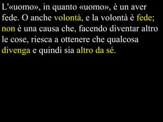 L'«uomo», in quanto «uomo», è un aver
fede. O anche volontà, e la volontà è fede;
non è una causa che, facendo diventar altro
le cose, riesca a ottenere che qualcosa
divenga e quindi sia altro da sé.

 