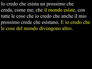 Io credo che esista un prossimo che
creda, come me, che il mondo esiste, con
tutte le cose che io credo che anche il mio
prossimo crede che esistano. E io credo che
le cose del mondo divengono altro.

 
