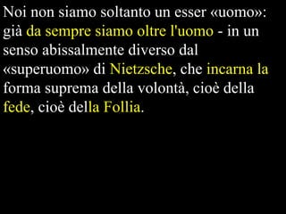 Noi non siamo soltanto un esser «uomo»:
già da sempre siamo oltre l'uomo - in un
senso abissalmente diverso dal
«superuomo» di Nietzsche, che incarna la
forma suprema della volontà, cioè della
fede, cioè della Follia.

 