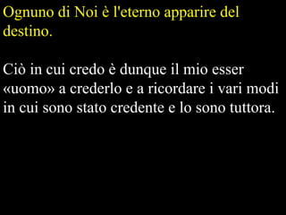Ognuno di Noi è l'eterno apparire del
destino.

Ciò in cui credo è dunque il mio esser
«uomo» a crederlo e a ricordare i vari modi
in cui sono stato credente e lo sono tuttora.

 