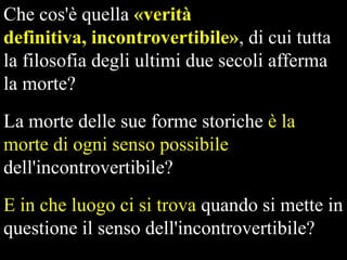 Che cos'è quella «verità
definitiva, incontrovertibile», di cui tutta
la filosofia degli ultimi due secoli afferma
la morte?
La morte delle sue forme storiche è la
morte di ogni senso possibile
dell'incontrovertibile?

E in che luogo ci si trova quando si mette in
questione il senso dell'incontrovertibile?

 