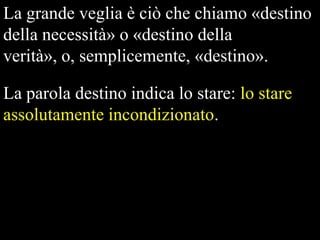La grande veglia è ciò che chiamo «destino
della necessità» o «destino della
verità», o, semplicemente, «destino».
La parola destino indica lo stare: lo stare
assolutamente incondizionato.

 