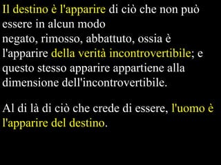 Il destino è l'apparire di ciò che non può
essere in alcun modo
negato, rimosso, abbattuto, ossia è
l'apparire della verità incontrovertibile; e
questo stesso apparire appartiene alla
dimensione dell'incontrovertibile.
Al di là di ciò che crede di essere, l'uomo è
l'apparire del destino.

 