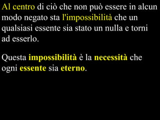 Al centro di ciò che non può essere in alcun
modo negato sta l'impossibilità che un
qualsiasi essente sia stato un nulla e torni
ad esserlo.
Questa impossibilità è la necessità che
ogni essente sia eterno.

 