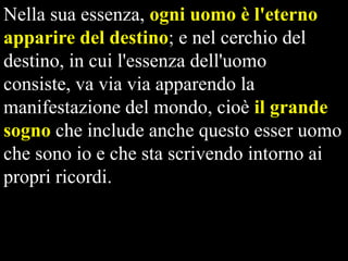 Nella sua essenza, ogni uomo è l'eterno
apparire del destino; e nel cerchio del
destino, in cui l'essenza dell'uomo
consiste, va via via apparendo la
manifestazione del mondo, cioè il grande
sogno che include anche questo esser uomo
che sono io e che sta scrivendo intorno ai
propri ricordi.

 