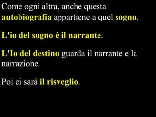 Come ogni altra, anche questa
autobiografia appartiene a quel sogno.
L'io del sogno è il narrante.
L'Io del destino guarda il narrante e la
narrazione.
Poi ci sarà il risveglio.

 