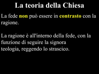 La teoria della Chiesa
La fede non può essere in contrasto con la
ragione.
La ragione è all'interno della fede, con la
funzione di seguire la signora
teologia, reggendo lo strascico.

 