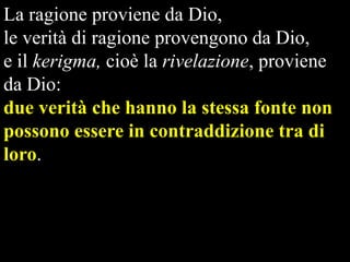 La ragione proviene da Dio,
le verità di ragione provengono da Dio,
e il kerigma, cioè la rivelazione, proviene
da Dio:
due verità che hanno la stessa fonte non
possono essere in contraddizione tra di
loro.

 