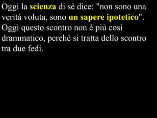 Oggi la scienza di sé dice: "non sono una
verità voluta, sono un sapere ipotetico".
Oggi questo scontro non è più così
drammatico, perché si tratta dello scontro
tra due fedi.

 