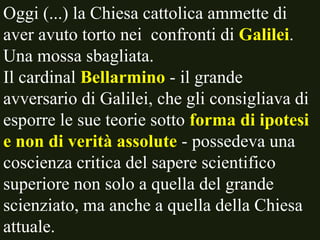Oggi (...) la Chiesa cattolica ammette di
aver avuto torto nei confronti di Galilei.
Una mossa sbagliata.
Il cardinal Bellarmino - il grande
avversario di Galilei, che gli consigliava di
esporre le sue teorie sotto forma di ipotesi
e non di verità assolute - possedeva una
coscienza critica del sapere scientifico
superiore non solo a quella del grande
scienziato, ma anche a quella della Chiesa
attuale.

 
