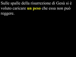 Sulle spalle della risurrezione di Gesù si è
voluto caricare un peso che essa non può
reggere.

 