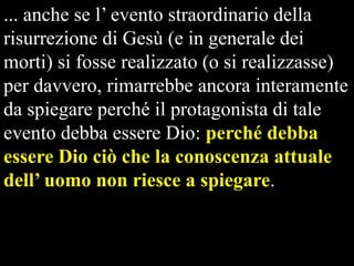 ... anche se l’ evento straordinario della
risurrezione di Gesù (e in generale dei
morti) si fosse realizzato (o si realizzasse)
per davvero, rimarrebbe ancora interamente
da spiegare perché il protagonista di tale
evento debba essere Dio: perché debba
essere Dio ciò che la conoscenza attuale
dell’ uomo non riesce a spiegare.

 