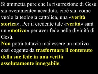Si ammetta pure che la risurrezione di Gesù
sia «veramente» accaduta, cioè sia, come
vuole la teologia cattolica, una «verità
storica». Per il credente tale «verità» sarà
un «motivo» per aver fede nella divinità di
Gesù.
Non potrà tuttavia mai essere un motivo
così cogente da trasformare il contenuto
della sue fede in una verità
assolutamente innegabile.

 