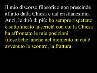 Il mio discorso filosofico non prescinde
affatto dalla Chiesa e dal cristianesimo.
Anzi, le dirò di più: ho sempre rispettato
e sottolineato la serietà con cui la Chiesa
ha affrontato le mie posizioni
filosofiche, anche nel momento in cui è
avvenuto lo scontro, la frattura.

 