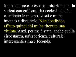 Io ho sempre espresso ammirazione per la
serietà con cui l'autorità ecclesiastica ha
esaminato le mie posizioni e mi ha
invitato a discuterle. Non condivido
affatto quindi chi mi ha ritenuto una
vittima. Anzi, per me è stata, anche quella
circostanza, un'esperienza culturale
interessantissima e feconda.

 
