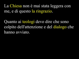 La Chiesa non è mai stata leggera con
me, e di questo la ringrazio.
Quanto ai teologi devo dire che sono
colpito dell'attenzione e del dialogo che
hanno avviato.

 
