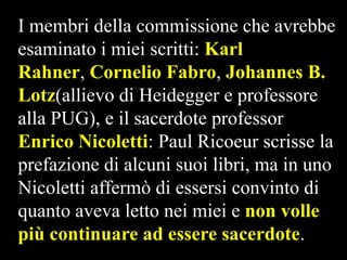 I membri della commissione che avrebbe
esaminato i miei scritti: Karl
Rahner, Cornelio Fabro, Johannes B.
Lotz(allievo di Heidegger e professore
alla PUG), e il sacerdote professor
Enrico Nicoletti: Paul Ricoeur scrisse la
prefazione di alcuni suoi libri, ma in uno
Nicoletti affermò di essersi convinto di
quanto aveva letto nei miei e non volle
più continuare ad essere sacerdote.

 