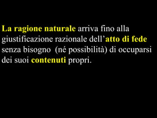 La ragione naturale arriva fino alla
giustificazione razionale dell’atto di fede
senza bisogno (né possibilità) di occuparsi
dei suoi contenuti propri.

 