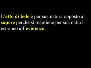 L’atto di fede è per sua natura opposto al
sapere perché si mantiene per sua natura
estraneo all’evidenza.

 