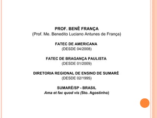 PROF. BENÊ FRANÇA
(Prof. Me. Benedito Luciano Antunes de França)
FATEC DE AMERICANA
(DESDE 04/2008)
FATEC DE BRAGANÇA PAULISTA
(DESDE 01/2009)
DIRETORIA REGIONAL DE ENSINO DE SUMARÉ
(DESDE 02/1995)
SUMARÉ/SP - BRASIL
Ama et fac quod vis (Sto. Agostinho)
 