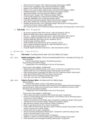  
● Alfonso house II, Oregon, USA: Preliminary design / base project. (2008) 
● Parish church, Guadalajara, Spain: National Competition. (2008) 
● Register office, Madrid, Spain: International Competition. (2007) 
● Police courts, Justice Campus, Madrid, Spain: International Competition. (2007) 
● Dwelling and bakery, Congo: Preliminary design / base project. (2007) 
● Apartment building, Lima: International Competition. (2007) 
● Alfonso house I, Oregon, USA: Preliminary design. (2007) 
● Youth Hostel, Kuelap, Peru: International Competition. (2006) 
● Dwellings, Valdelubiel, Soria: Preliminary design. (2005) 
● Cultural Centre, Plaza de la Cebada, Madrid: International Competition. (2005) 
● Wine cellar, Seattle, USA: Preliminary design / base project. (2005) 
● Dwelling, Burgo de Osma, Soria: Preliminary design / base project / working project / 
construction / interior design. (2004-2005) 
● Barn, Burgo de Osma, Soria: Preliminary design / base project / working project / construction. 
 
● PLB studio A r t P r o j e c t s 
 
● My accent is beautiful, Blob Theory Series, video and animation. (2014-) 
● Blend It All, Blob Theory Series, video and animation. (2013-2015) 
● Don not…, Digital Automated Urban Series, video and animation. (2012-2014) 
● Subway X, Digital Automated Urban Series, video and animation. (2013) 
● Pandora’s Blob Neo, Blob Theory Series, animation. (2012) 
● Inside Outside, animation. (2012) 
● Pandora’s Blob Origin, Blob Theory Series, animation. (2012) 
● Stairs, Digital Automated Urban Series, video and animation. (2011) 
● Rethinking it all, animation. (2010) 
● OriginA, Digital Automated Urban Series, video and animation. (2010) 
 
● W O R K I N G E X P E R I E N C E 
 
2012 –  PLB studio + Founding Partner, New York City / Madrid, US / Spain. 
 
2011 – 2012 Natalie Jeremijenko, xClinic + The Environmental Health Clinic + Lab, New York City, US. 
Responsibilities: 
- I was the team leader designer in the following projects: 
Noguchi Museum Exhibition Design 
- I collaborated in the overall design in the rest of the projects. 
 
Project and in what stage(s) I collaborated: 
● Noguchi Museum Exhibition Design, Civic Action: A Vision for Long Island City, Astoria, 
Queens, New York City: Preliminary design / base project / construction. 
● Solar Awning Design, Long Island City, New York City: Preliminary design / base project. 
● Urban Space Station (USS): Preliminary design / base project. 
● OOZ: New York City: Preliminary design / base project. 
● Tree Logic: San Francisco: Preliminary design. 
 
2007 – 2010 Federico Soriano, S&Aa + Architectural Firm, Madrid, Spain. 
Responsibilities: 
- I was the team leader architect in the following projects:  
Thermo electrical station restoration MSP, Museum of Anthropology and Human Evolution 
(working project), Auditorium and opera house, Addition to auditorium entrance, CESIC 
laboratory and investigation building 
- I collaborated in the overall design in the rest of the projects. 
 
Project and in what stage(s) I collaborated: 
● Thermo electrical station restoration MSP, Ponferrada, Spain: Competition. 
● Museum of Anthropology and Human Evolution, Torre Pacheco. Murcia: Working project / 
construction / interior design. 
● Auditorium and opera house, Malaga, Spain: Competition / preliminary design / base project. 
● 100 años Gran Via, exposition design, Telefónica Foundation. Madrid.  
● New Katowice congress centre, Katowice, Poland: Competition.   
● Moulin rouge dance school, Paris, France: Competition.   
● Public center and office tower, Barcelona, Spain: Preliminary design / base project / working 
project / construction / interior design. 
● Concert hall, Vitoria, Spain: Competition.   
● Industrial chimney development, Madrid, Spain: Competition / preliminary design / base 
project / working project / construction. 
● Museum of city ruins, Pontevedra, Spain: Competition.   
● Addition to auditorium entrance, Bilbao, Spain: Preliminary design / base project. 
● CESIC laboratory and investigation building, Madrid, Spain: Competition.   
 
 