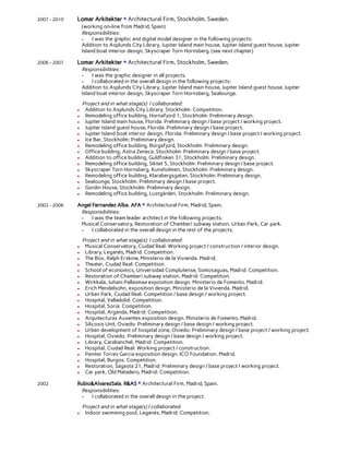  
2007 - 2010 Lomar Arkitekter + Architectural Firm, Stockholm, Sweden. 
(working on-line from Madrid, Spain) 
Responsibilities: 
- I was the graphic and digital model designer in the following projects: 
Addition to Asplunds City Library, Jupiter Island main house, Jupiter Island guest house, Jupiter 
Island boat interior design, Skyscraper Torn Hornsberg. (see next chapter) 
 
2006 - 2007 Lomar Arkitekter + Architectural Firm, Stockholm, Sweden. 
Responsibilities: 
- I was the graphic designer in all projects. 
- I collaborated in the overall design in the following projects: 
Addition to Asplunds City Library, Jupiter Island main house, Jupiter Island guest house, Jupiter 
Island boat interior design, Skyscraper Torn Hornsberg, Sealounge. 
 
Project and in what stage(s) I collaborated: 
● Addition to Asplunds City Library, Stockholm: Competition. 
● Remodeling office building, Hornafjord 1, Stockholm: Preliminary design. 
● Jupiter Island main house, Florida: Preliminary design / base project / working project. 
● Jupiter Island guest house, Florida: Preliminary design / base project. 
● Jupiter Island boat interior design, Florida: Preliminary design / base project / working project. 
● Ice Bar, Stockholm: Preliminary design. 
● Remodeling office building, Borgafjord, Stockholm: Preliminary design. 
● Office building, Astra Zeneca, Stockholm: Preliminary design / base project. 
● Addition to office building, Guldfisken 31, Stockholm: Preliminary design. 
● Remodeling office building, Siktet 5, Stockholm: Preliminary design / base project. 
● Skyscraper Torn Hornsberg, Kunsholmen, Stockholm: Preliminary design. 
● Remodeling office building, Klarabergsgatan, Stockholm: Preliminary design. 
● Sealounge, Stockholm: Preliminary design / base project. 
● Gordin House, Stockholm: Preliminary design. 
● Remodeling office building, Lustgården, Stockholm: Preliminary design. 
 
2002 - 2006 Angel Fernandez Alba, AFA + Architectural Firm, Madrid, Spain. 
Responsibilities: 
- I was the team leader architect in the following projects:  
Musical Conservatory, Restoration of Chamberí subway station, Urban Park, Car park. 
- I collaborated in the overall design in the rest of the projects. 
 
Project and in what stage(s) I collaborated: 
● Musical Conservatory, Ciudad Real: Working project / construction / interior design. 
● Library, Leganés, Madrid: Competition. 
● The Box, Ralph Erskine, Ministerio de la Vivienda. Madrid. 
● Theater, Ciudad Real: Competition. 
● School of economics, Universidad Complutense, Somosaguas, Madrid: Competition. 
● Restoration of Chamberí subway station, Madrid: Competition.   
● Wirkkala, Juhani Pallasmaa exposition design. Ministerio de Fomento. Madrid.  
● Erich Mendelsohn, exposition design. Ministerio de la Vivienda. Madrid.  
● Urban Park, Ciudad Real: Competition / base design / working project.  
● Hospital, Valladolid: Competition. 
● Hospital, Soria: Competition. 
● Hospital, Arganda, Madrid: Competition. 
● Arquitecturas Ausentes exposition design. Ministerio de Fomento. Madrid.  
● Silicosis Unit, Oviedo: Preliminary design / base design / working project. 
● Urban development of hospital zone, Oviedo: Preliminary design / base project / working project. 
● Hospital, Oviedo: Preliminary design / base design / working project. 
● Library, Carabanchel, Madrid: Competition. 
● Hospital, Ciudad Real: Working project / construction. 
● Painter Torres Garcia exposition design. ICO Foundation. Madrid.  
● Hospital, Burgos: Competition. 
● Restoration, Sagasta 21, Madrid: Preliminary design / base project / working project. 
● Car park, Old Matadero, Madrid: Competition. 
 
2002 Rubio&AlvarezSala, R&AS + Architectural Firm, Madrid, Spain. 
Responsibilities: 
- I collaborated in the overall design in the project. 
 
Project and in what stage(s) I collaborated: 
● Indoor swimming pool, Leganés, Madrid: Competition. 
 
 
 
 