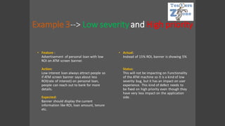 Example 3--> Low severityand High priority
• Feature :
Advertisement of personal loan with low
ROI on ATM screen banner.
Action:
Low interest loan always attract people so
if ATM screen banner says about less
ROI(rate of interest) on personal loan,
people can reach out to bank for more
details.
Expected:
Banner should display the current
information like ROI, loan amount, tenure
etc.
• Actual:
Instead of 15% ROI, banner is showing 5%
Status:
This will not be impacting on Functionality
of the ATM machine so it is a kind of low
severity bug, but it has an impact on user
experience. This kind of defect needs to
be fixed on high priority even though they
have very less impact on the application
side.
 