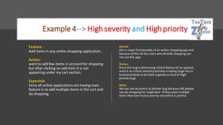 Example 4--> Highseverity and Highpriority
Feature :
Add items in any online shopping application.
Action:
want to add few items in accountfor shopping
but after clicking on add item it is not
appearing under my cart section.
Expected:
Since all online applications are having main
feature is to add multiple items in the cart and
do shopping.
Actual:
this is major functionality of an online shopping app and
because of this all the users who do bulk shopping can
not use this app.
Status:
Since this bug is influencing critical featureof an app(we
mark it as critical severity) and also creating huge loss in
business(needs to be fixed urgently so kind of High
priority bug).
Note:
We can not assumeit as blocker bug becausestill people
can do shopping for singleitem. If they want multiple
items they have to buy one by one which is painful.
 