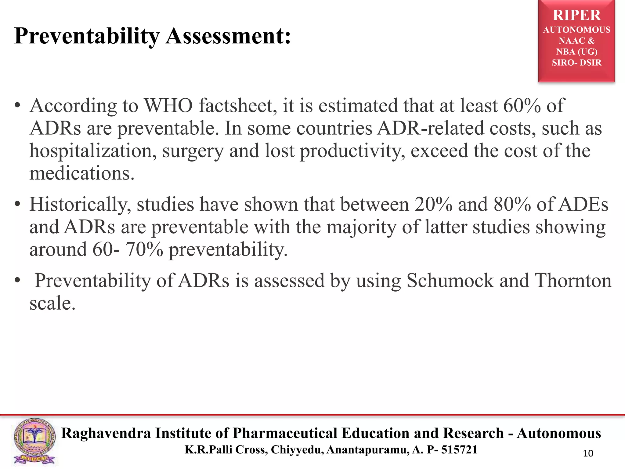 RIPER
AUTONOMOUS
NAAC &
NBA (UG)
SIRO- DSIR
Raghavendra Institute of Pharmaceutical Education and Research - Autonomous
K.R.Palli Cross, Chiyyedu, Anantapuramu, A. P- 515721 10
• According to WHO factsheet, it is estimated that at least 60% of
ADRs are preventable. In some countries ADR-related costs, such as
hospitalization, surgery and lost productivity, exceed the cost of the
medications.
• Historically, studies have shown that between 20% and 80% of ADEs
and ADRs are preventable with the majority of latter studies showing
around 60- 70% preventability.
• Preventability of ADRs is assessed by using Schumock and Thornton
scale.
Preventability Assessment:
 
