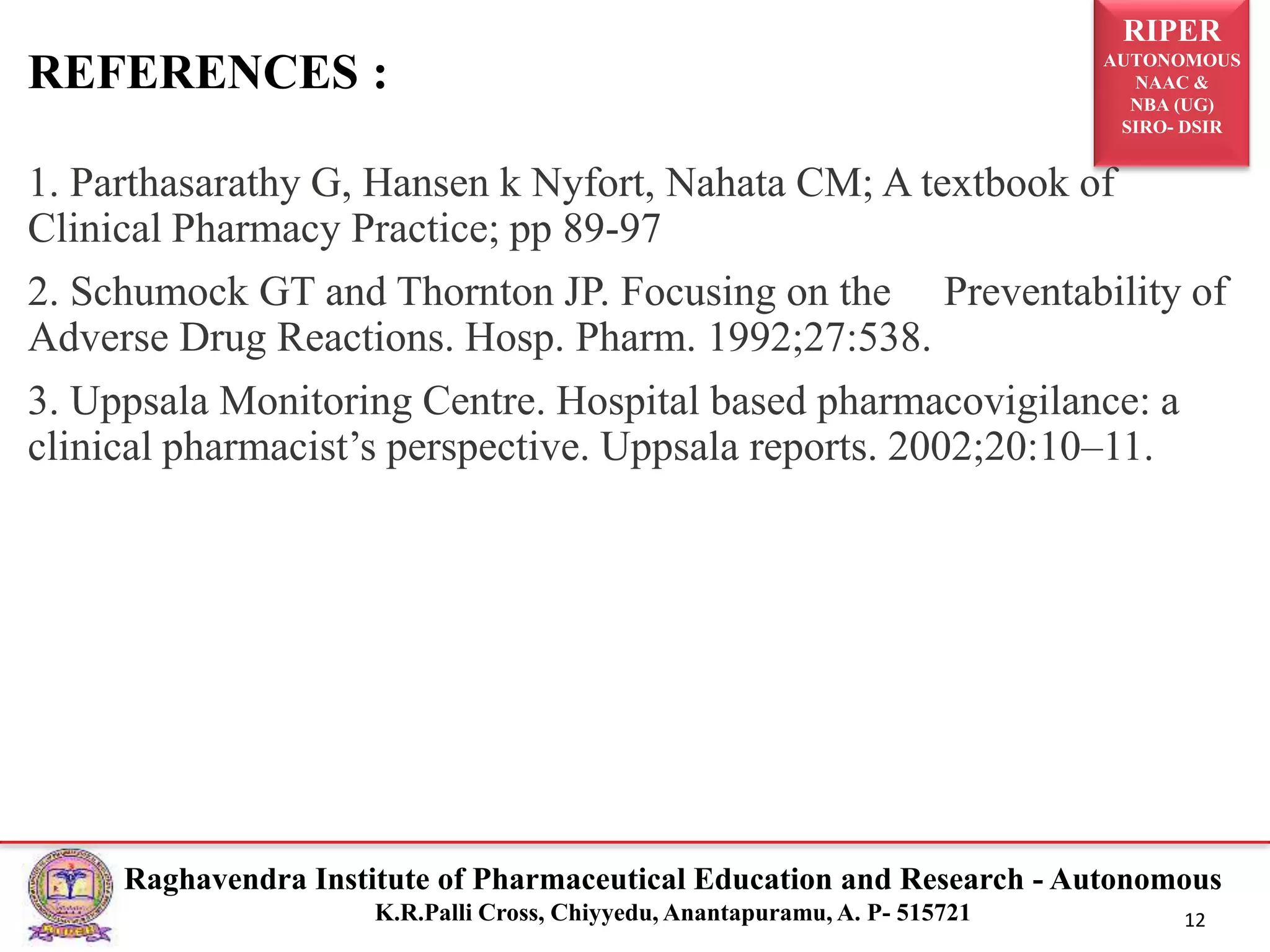 RIPER
AUTONOMOUS
NAAC &
NBA (UG)
SIRO- DSIR
Raghavendra Institute of Pharmaceutical Education and Research - Autonomous
K.R.Palli Cross, Chiyyedu, Anantapuramu, A. P- 515721 12
1. Parthasarathy G, Hansen k Nyfort, Nahata CM; A textbook of
Clinical Pharmacy Practice; pp 89-97
2. Schumock GT and Thornton JP. Focusing on the Preventability of
Adverse Drug Reactions. Hosp. Pharm. 1992;27:538.
3. Uppsala Monitoring Centre. Hospital based pharmacovigilance: a
clinical pharmacist’s perspective. Uppsala reports. 2002;20:10–11.
REFERENCES :
 