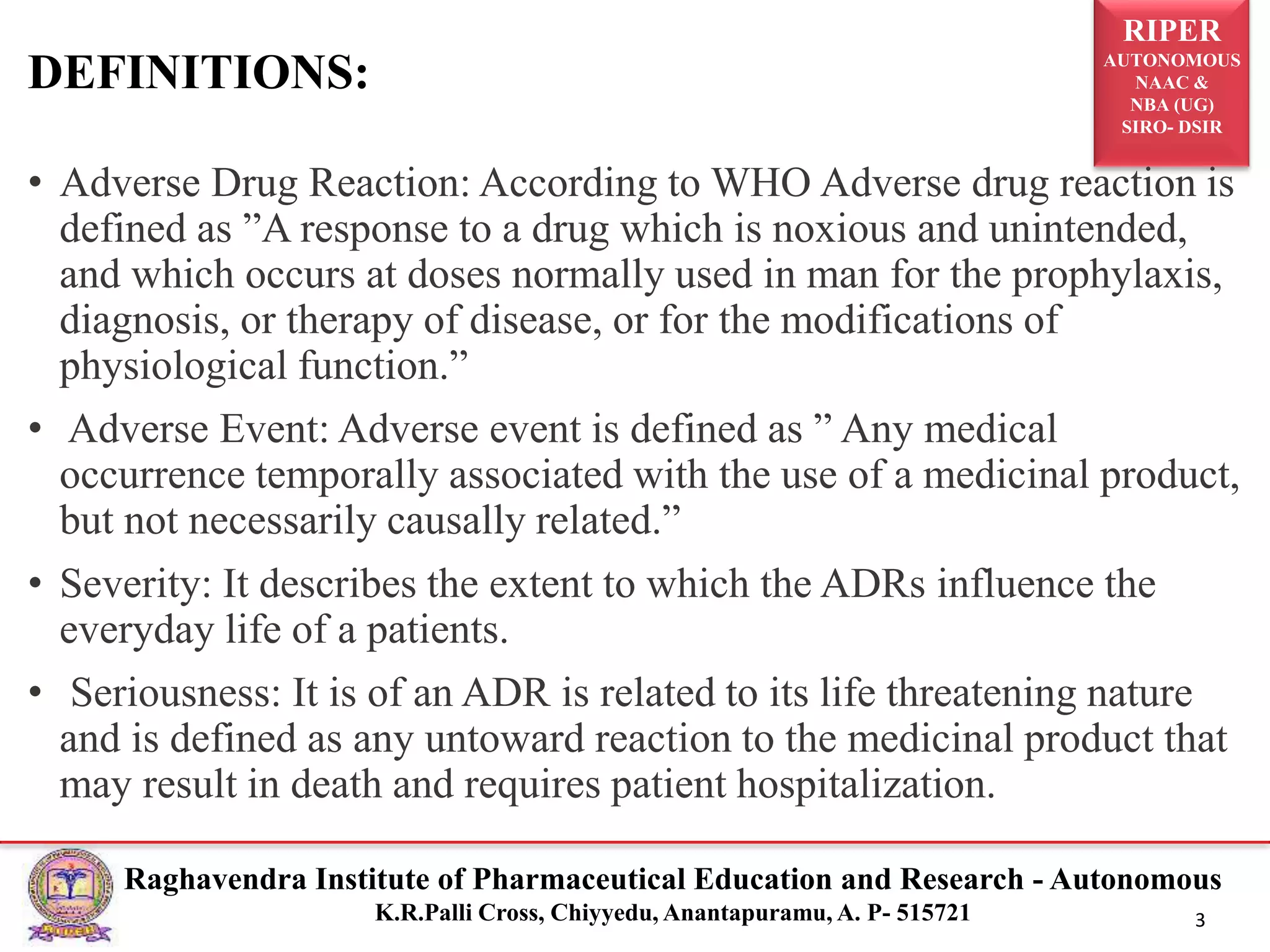 RIPER
AUTONOMOUS
NAAC &
NBA (UG)
SIRO- DSIR
Raghavendra Institute of Pharmaceutical Education and Research - Autonomous
K.R.Palli Cross, Chiyyedu, Anantapuramu, A. P- 515721 3
• Adverse Drug Reaction: According to WHO Adverse drug reaction is
defined as ”A response to a drug which is noxious and unintended,
and which occurs at doses normally used in man for the prophylaxis,
diagnosis, or therapy of disease, or for the modifications of
physiological function.”
• Adverse Event: Adverse event is defined as ” Any medical
occurrence temporally associated with the use of a medicinal product,
but not necessarily causally related.”
• Severity: It describes the extent to which the ADRs influence the
everyday life of a patients.
• Seriousness: It is of an ADR is related to its life threatening nature
and is defined as any untoward reaction to the medicinal product that
may result in death and requires patient hospitalization.
DEFINITIONS:
 