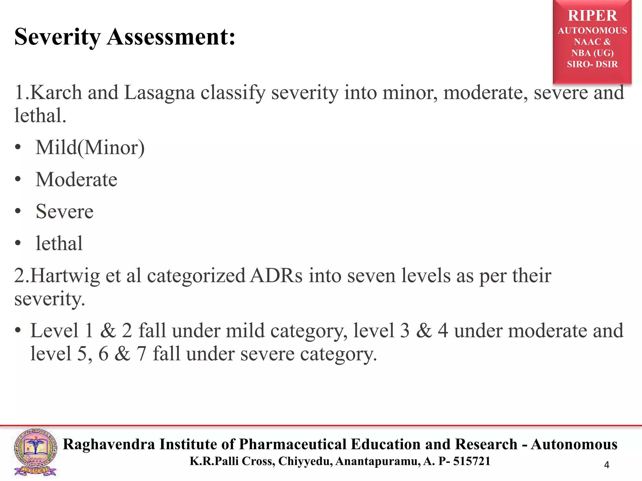 RIPER
AUTONOMOUS
NAAC &
NBA (UG)
SIRO- DSIR
Raghavendra Institute of Pharmaceutical Education and Research - Autonomous
K.R.Palli Cross, Chiyyedu, Anantapuramu, A. P- 515721 4
1.Karch and Lasagna classify severity into minor, moderate, severe and
lethal.
• Mild(Minor)
• Moderate
• Severe
• lethal
2.Hartwig et al categorized ADRs into seven levels as per their
severity.
• Level 1 & 2 fall under mild category, level 3 & 4 under moderate and
level 5, 6 & 7 fall under severe category.
Severity Assessment:
 