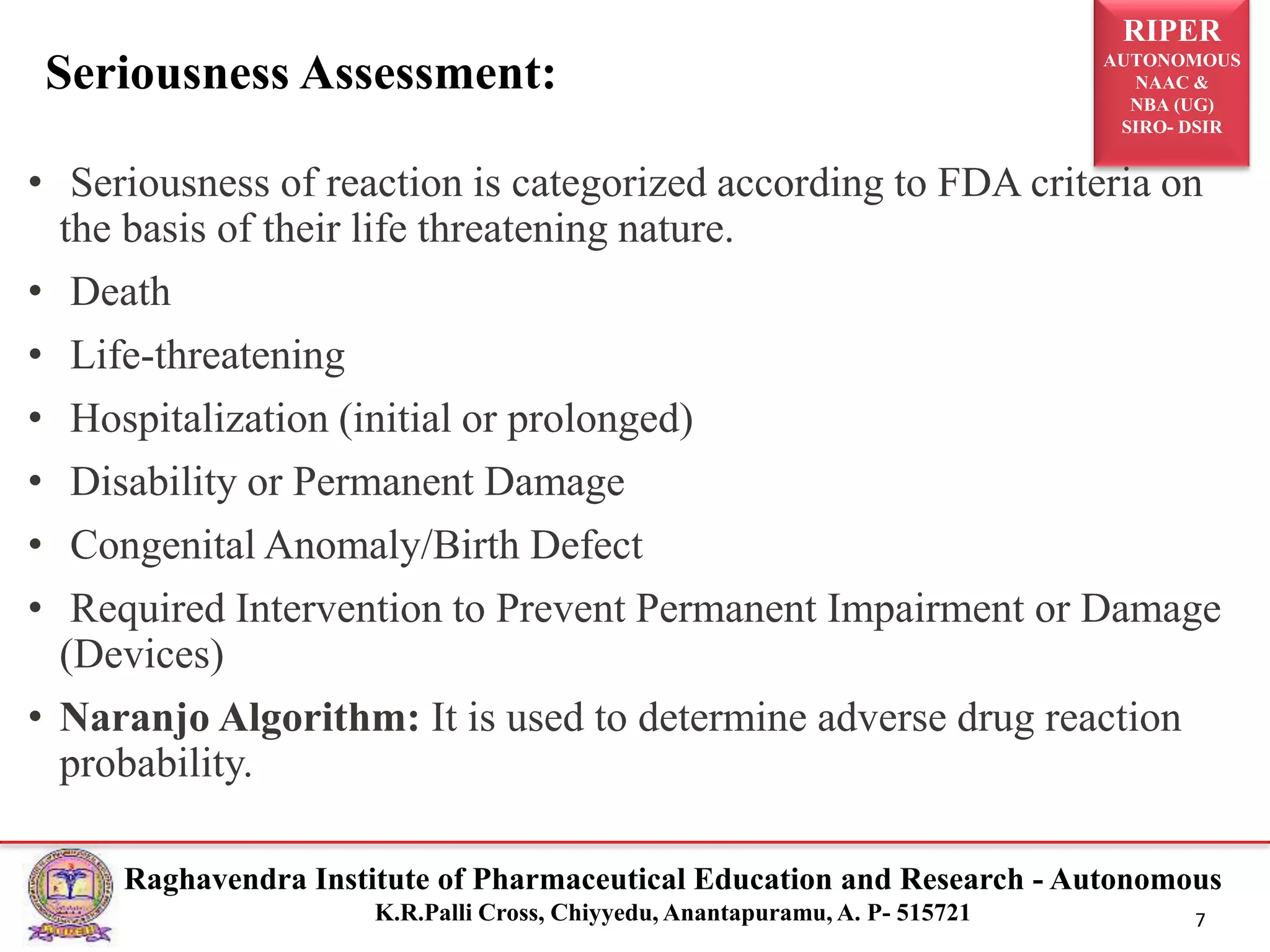 RIPER
AUTONOMOUS
NAAC &
NBA (UG)
SIRO- DSIR
Raghavendra Institute of Pharmaceutical Education and Research - Autonomous
K.R.Palli Cross, Chiyyedu, Anantapuramu, A. P- 515721 7
• Seriousness of reaction is categorized according to FDA criteria on
the basis of their life threatening nature.
• Death
• Life-threatening
• Hospitalization (initial or prolonged)
• Disability or Permanent Damage
• Congenital Anomaly/Birth Defect
• Required Intervention to Prevent Permanent Impairment or Damage
(Devices)
• Naranjo Algorithm: It is used to determine adverse drug reaction
probability.
Seriousness Assessment:
 