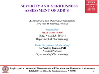 RIPER
AUTONOMOUS
NAAC &
NBA (UG)
SIRO- DSIR
Raghavendra Institute of Pharmaceutical Education and Research - Autonomous
K.R.Palli Cross, Chiyyedu, Anantapuramu, A. P- 515721 1
SEVERITY AND SERIOUSNESS
ASSESSMENT OF ADR’S
A Seminar as a part of curricular requirement
for I year M. Pharm II semester
Presented by
Ms. B. Mary Vishali
(Reg. No. 20L81S0104)
Department of Pharmacology
Under the guidance/Mentorship of
Dr. Pradeep Kumar., PhD
Assistant Professor
Department of Pharmacology.
 