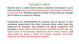SEVERITY RATE
• Severity rate is a safety metric which companies and projects use to
measure how critical or serious the injuries and illnesses sustained in
a period of time whereby using the number of lost days (on average)
per accident as a proxy for severity.
• Calculating and understanding the severity rate of injuries in your
workplace supplements the other standard safety which track the
frequency of incidents and accidents by giving companies and
managers a better idea as to how bad the accidents on their jobs are,
which areas of the business experience more serious injuries, and
what could be done in terms of accident response and other
processes to reduce the severity of incidents.
 