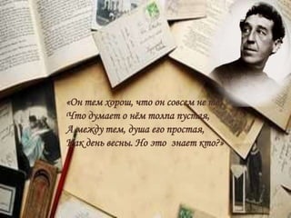 «Он тем хорош, что он совсем не то,
Что думает о нём толпа пустая,
А между тем, душа его простая,
Как день весны. Но это знает кто?»