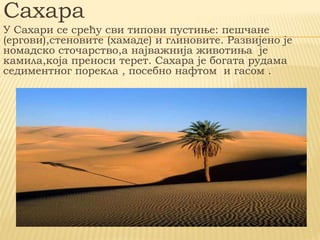 Сахара
У Сахари се срећу сви типови пустиње: пешчане
(ергови),стеновите (хамаде) и глиновите. Развијено је
номадско сточарство,а најважнија животиња је
камила,која преноси терет. Сахара је богата рудама
седиментног порекла , посебно нафтом и гасом .
 