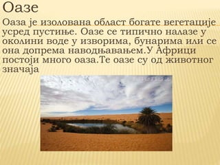 Оазе
Оаза је изолована област богате вегетације
усред пустиње. Оазе се типично налазе у
околини воде у изворима, бунарима или се
она допрема наводњавањем.У Африци
постоји много оаза.Те оазе су од животног
значаја
 