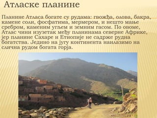 Атласке планине
Планине Атласа богате су рудама: гвожђа, олова, бакра,
камене соли, фосфатима, мермером, и нешто мање
сребром, каменим угљем и земним гасом. По овоме,
Атлас чини изузетак међу планинама северне Африке,
јер планине Сахаре и Етиопије не садрже рудна
богатства. Једино на југу континента наилазимо на
слична рудом богата горја.
 