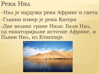 Река Нил
-Нил је најдужа река Африке и света
-Главни извор је река Кагера
-Две велике гране Нила: Бели Нил,
од екваторијалне источне Африке, и
Плави Нил, из Етиопије.
 