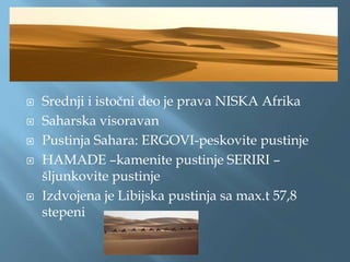  Srednji i istočni deo je prava NISKA Afrika
 Saharska visoravan
 Pustinja Sahara: ERGOVI-peskovite pustinje
 HAMADE –kamenite pustinje SERIRI –
šljunkovite pustinje
 Izdvojena je Libijska pustinja sa max.t 57,8
stepeni
 