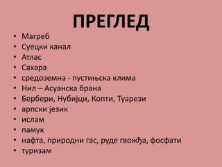 ПРЕГЛЕД
• Магреб
• Суецки канал
• Атлас
• Сахара
• средоземна - пустињска клима
• Нил – Асуанска брана
• Бербери, Нубијци, Копти, Туарези
• арпски језик
• ислам
• памук
• нафта, природни гас, руде гвожђа, фосфати
• туризам
 